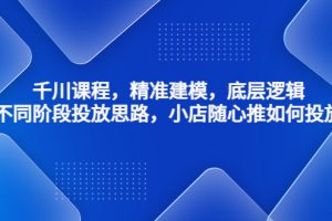 （4654期）千川课程，精准建模，底层逻辑，不同阶段投放思路，小店随心推如何投放