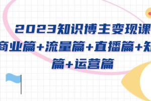 （5529期）2023知识博主变现实战进阶课：商业篇+流量篇+直播篇+知识篇+运营篇