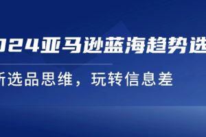 （11703期）2024亚马逊蓝海趋势选法，全新选品思维，玩转信息差