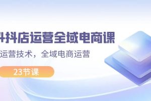 （11898期）2024抖店运营-全域电商课，小店运营技术，全域电商运营（23节课）